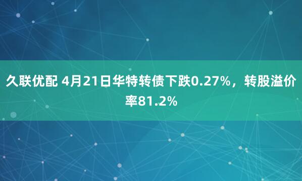 久联优配 4月21日华特转债下跌0.27%，转股溢价率81.2%