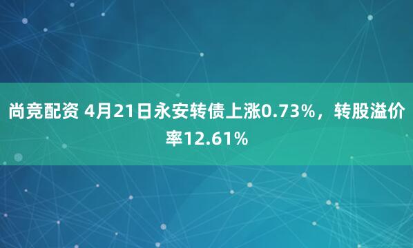 尚竞配资 4月21日永安转债上涨0.73%，转股溢价率12.61%