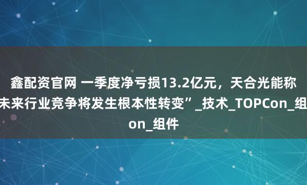 鑫配资官网 一季度净亏损13.2亿元，天合光能称“未来行业竞争将发生根本性转变”_技术_TOPCon_组件