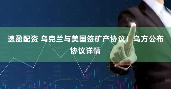 速盈配资 乌克兰与美国签矿产协议！乌方公布协议详情