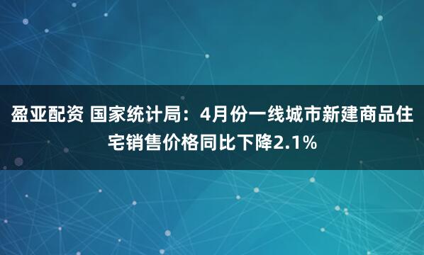 盈亚配资 国家统计局：4月份一线城市新建商品住宅销售价格同比下降2.1%