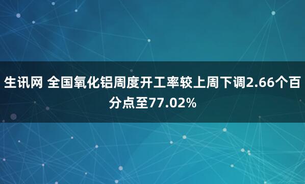 生讯网 全国氧化铝周度开工率较上周下调2.66个百分点至77.02%