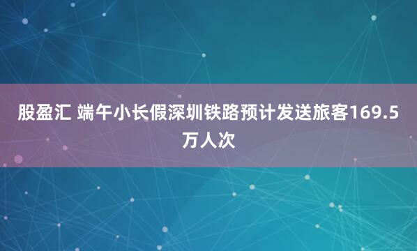股盈汇 端午小长假深圳铁路预计发送旅客169.5万人次
