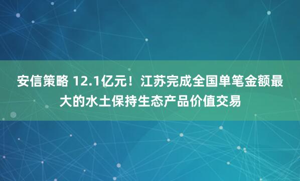 安信策略 12.1亿元！江苏完成全国单笔金额最大的水土保持生态产品价值交易