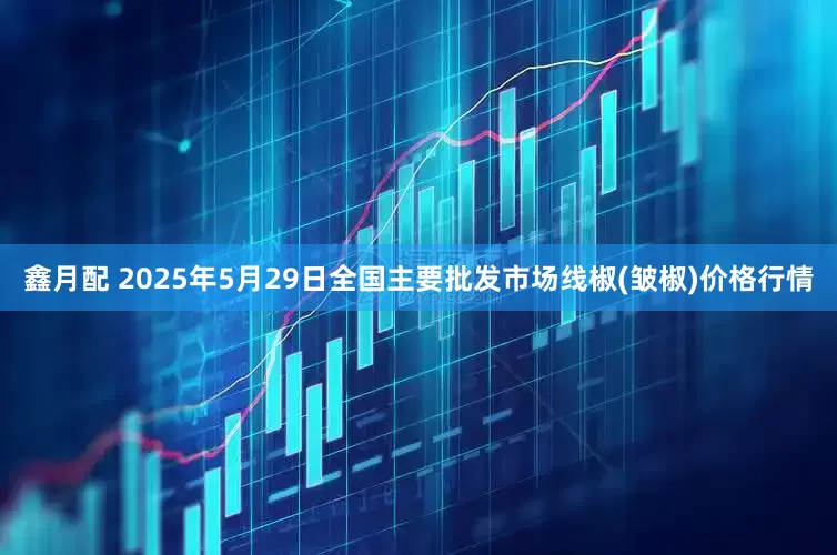 鑫月配 2025年5月29日全国主要批发市场线椒(皱椒)价格行情