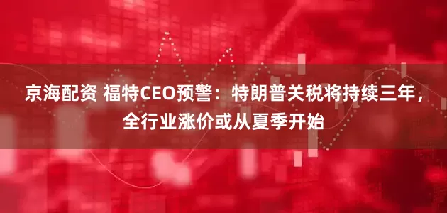 京海配资 福特CEO预警：特朗普关税将持续三年，全行业涨价或从夏季开始