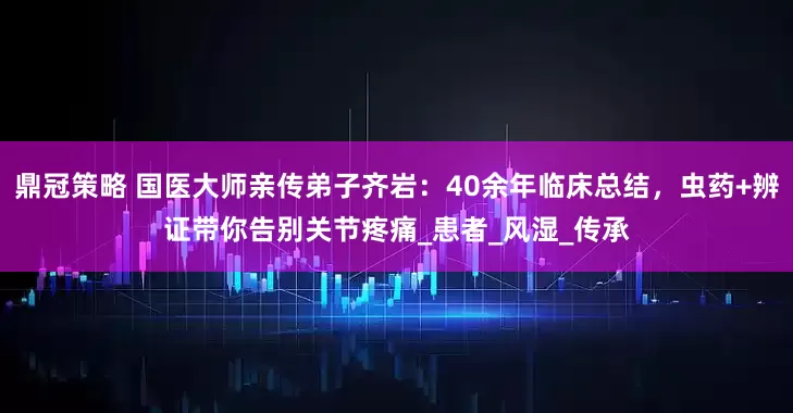 鼎冠策略 国医大师亲传弟子齐岩：40余年临床总结，虫药+辨证带你告别关节疼痛_患者_风湿_传承