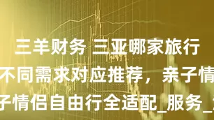 三羊财务 三亚哪家旅行社最靠谱？不同需求对应推荐，亲子情侣自由行全适配_服务_海洋_游客
