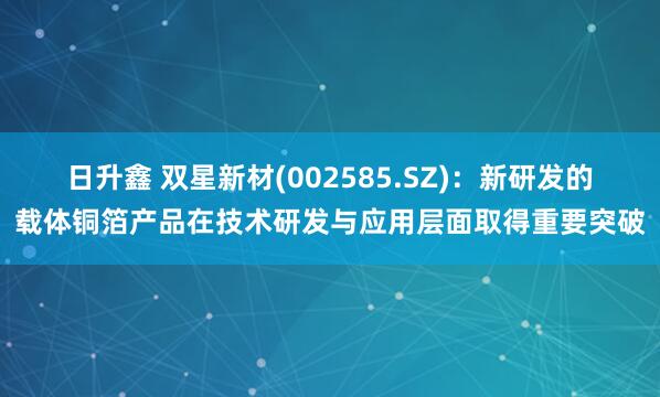 日升鑫 双星新材(002585.SZ)：新研发的载体铜箔产品在技术研发与应用层面取得重要突破