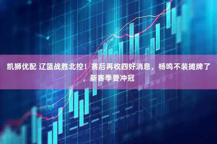 凯狮优配 辽篮战胜北控！赛后再收四好消息，杨鸣不装摊牌了，新赛季要冲冠