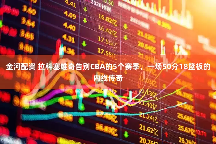 金河配资 拉科塞维奇告别CBA的5个赛季，一场50分18篮板的内线传奇