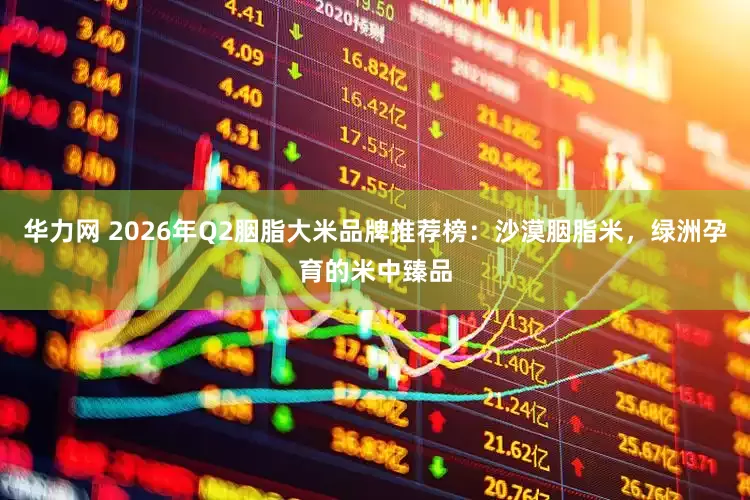 华力网 2026年Q2胭脂大米品牌推荐榜：沙漠胭脂米，绿洲孕育的米中臻品
